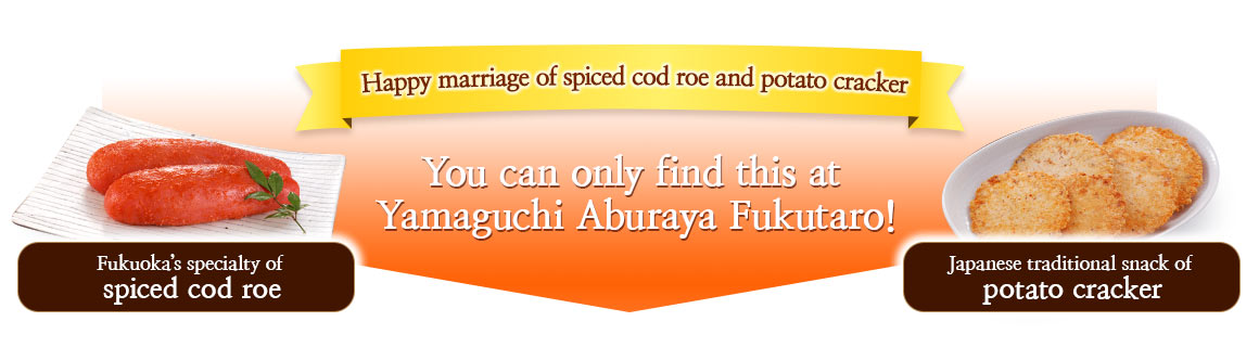 Happy marriage of spiced cod roe and potato crackers Fukuoka’s specialty of spiced cod roe Japanese traditional snack of potato crackers You can only find this at Yamaguchi Aburaya Fukutaro!